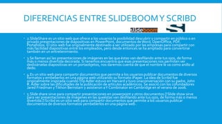 DIFERENCIAS ENTRE SLIDEBOOMY SCRIBD
 2.SlideShare es un sitio web que ofrece a los usuarios la posibilidad descubrir y compartir en público o en
privado presentaciones de diapositivas en PowerPoint, documentos deWord, OpenOffice, PDF,
Portafolios. El sitio web fue originalmente destinado a ser utilizado por las empresas para compartir con
más facilidad diapositivas entre los empleados, pero desde entonces se ha ampliado para convertirse
también en un entretenimiento.
 3.Se llaman así las presentaciones de imágenes en las que éstas van desfilando ante tus ojos, de forma
más o menos divertida decorada. Si tenemos encuentra que esas presentaciones nos permiten ver
deslizárselas diapositivas en un portaobjetos, nos daremos cuenta de que el nombre le va como anillo al
dedo.
 4.Es un sitio web para compartir documentos que permite a los usuarios publicar documentos de diversos
formatos y embeberlos en una página web utilizando su formato iPaper. La idea de Scribd fue
originalmente inspirada cuandoTrip Adler estuvo en Harvard y tuvo unaconversación con su padre, John
R.Adler sobre las dificultades de la publicación de artículos académicos. Se asoció con los cofundadores
Jared Friedman yTikhon Bernstam y asistieron aY Combinator en Cambridge en el verano de 2006.
 5.Slide share sirve para compartir presentaciones en powerpoint y otros documentos. Slide show sirve
para ver presentaciones de imágenes en las queéstas van desfilando ante tus ojos, de forma más o menos
divertida. Scribd es un sitio web para compartir documentos que permite a los usuarios publicar
documentos de diversos formatos yembeberlos en una página web .
 