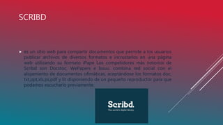 SCRIBD
 es un sitio web para compartir documentos que permite a los usuarios
publicar archivos de diversos formatos e incrustarlos en una página
web utilizando su formato iPape Los competidores más notorios de
Scribd son Docstoc, WePapers e Issuu. combina red social con el
alojamiento de documentos ofimáticas, aceptándose los formatos doc,
txt,ppt,xls,ps,pdf y lit disponiendo de un pequeño reproductor para que
podamos escucharlo previamente.
 