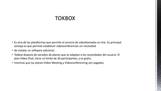  Es otra de las plataformas que permite el servicio de videollamadas on line. Su principal
ventaja es que permite establecer videoconferencias sin necesidad
 de instalar un software adicional.
 Tokbox dispone de variados de planes que se adaptan a las necesidades del usuario. El
plan Video Chat, tiene un límite de 20 participantes, y es gratis,
 mientras que los planes Video Meeting y Videoconferencing son pagados.
 