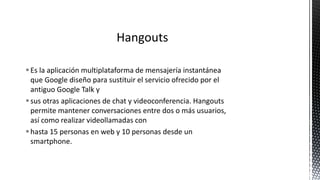 Es la aplicación multiplataforma de mensajería instantánea
que Google diseño para sustituir el servicio ofrecido por el
antiguo Google Talk y
sus otras aplicaciones de chat y videoconferencia. Hangouts
permite mantener conversaciones entre dos o más usuarios,
así como realizar videollamadas con
hasta 15 personas en web y 10 personas desde un
smartphone.
 