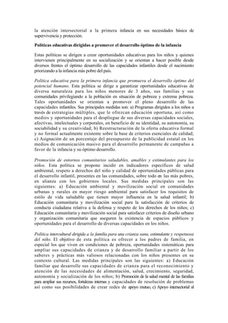 la atención intersectorial a la primera infancia en sus necesidades básica de
supervivencia y protección.
Políticas educativas dirigidas a promover el desarrollo óptimo de la infancia
Estas políticas se dirigen a crear oportunidades educativas para los niños y quienes
intervienen principalmente en su socialización y se orientan a hacer posible desde
diversos frentes el óptimo desarrollo de las capacidades infantiles desde el nacimiento
priorizando a la infancia más pobre del país.
Política educativa para la primera infancia que promueva el desarrollo óptimo del
potencial humano. Esta política se dirige a garantizar oportunidades educativas de
diversa naturaleza para los niños menores de 3 años, sus familias y sus
comunidades privilegiando a la población en situación de pobreza y extrema pobreza.
Tales oportunidades se orientan a promover el pleno desarrollo de las
capacidades infantiles. Sus principales medidas son: a) Programas dirigidos a los niños a
través de estrategias múltiples, que le ofrezcan educación oportuna, así como
medios y oportunidades para el despliegue de sus diversas capacidades sociales,
afectivas, intelectuales y corporales, en beneficio de su identidad, su autonomía, su
sociabilidad y su creatividad; b) Reestructuración de la oferta educativa formal
y no formal actualmente existente sobre la base de criterios esenciales de calidad;
c) Asignación de un porcentaje del presupuesto de la publicidad estatal en los
medios de comunicación masivo para el desarrollo permanente de campañas a
favor de la infancia y su óptimo desarrollo.
Promoción de entornos comunitarios saludables, amables y estimulantes para los
niños. Esta política se propone incidir en indicadores específicos de salud
ambiental, respeto a derechos del niño y calidad de oportunidades públicas para
el desarrollo infantil, presentes en las comunidades, sobre todo en las más pobres,
en alianza con los gobiernos locales. Sus medidas principales son las
siguientes: a) Educación ambiental y movilización social en comunidades
urbanas y rurales en mayor riesgo ambiental para satisfacer los requisitos de
estilo de vida saludable que tienen mayor influencia en la salud infantil; b)
Educación comunitaria y movilización social para la satisfacción de criterios de
conducta ciudadana relativa a la defensa y respeto de los derechos de los niños; c)
Educación comunitaria y movilización social para satisfacer criterios de diseño urbano
y organización comunitaria que aseguren la existencia de espacios públicos y
oportunidades para el desarrollo de diversas capacidades en los niños.
Política intercultural dirigida a la familia para una crianza sana, estimulante y respetuosa
del niño. El objetivo de esta política es ofrecer a los padres de familia, en
especial los que viven en condiciones de pobreza, oportunidades sistemáticas para
ampliar sus capacidades de crianza y de desarrollo familiar a partir de los
saberes y prácticas más valiosos relacionadas con los niños presentes en su
contexto cultural. Las medidas principales son las siguientes: a) Educación
familiar que desarrolle sus capacidades de crianza para el reconocimiento y
atención de las necesidades de alimentación, salud, crecimiento, seguridad,
autonomía y socialización de los niños; b) Promoción de la salud mental de las familias
para ampliar sus recursos, fortalezas internas y capacidades de resolución de problemas
así como sus posibilidades de crear redes de apoyo mutuo, c) Apoyo intersectorial al
 