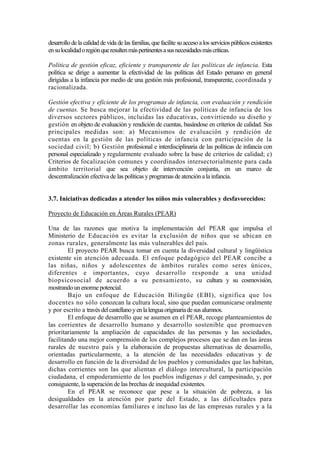 desarrollo de la calidad de vida de las familias, que facilite su acceso a los servicios públicos existentes
ensulocalidadoregiónqueresultenmáspertinentesasusnecesidadesmáscríticas.
Política de gestión eficaz, eficiente y transparente de las políticas de infancia. Esta
política se dirige a aumentar la efectividad de las políticas del Estado peruano en general
dirigidas a la infancia por medio de una gestión más profesional, transparente, coordinada y
racionalizada.
Gestión efectiva y eficiente de los programas de infancia, con evaluación y rendición
de cuentas. Se busca mejorar la efectividad de las políticas de infancia de los
diversos sectores públicos, incluidas las educativas, convirtiendo su diseño y
gestión en objeto de evaluación y rendición de cuentas, basándose en criterios de calidad. Sus
principales medidas son: a) Mecanismos de evaluación y rendición de
cuentas en la gestión de las políticas de infancia con participación de la
sociedad civil; b) Gestión profesional e interdisciplinaria de las políticas de infancia con
personal especializado y regularmente evaluado sobre la base de criterios de calidad; c)
Criterios de focalización comunes y coordinados intersectorialmente para cada
ámbito territorial que sea objeto de intervención conjunta, en un marco de
descentralización efectiva de las políticas y programas de atención a la infancia.
3.7. Iniciativas dedicadas a atender los niños más vulnerables y desfavorecidos:
Proyecto de Educación en Áreas Rurales (PEAR)
Una de las razones que motiva la implementación del PEAR que impulsa el
Ministerio de Educación es evitar la exclusión de niños que se ubican en
zonas rurales, generalmente las más vulnerables del país.
El proyecto PEAR busca tomar en cuenta la diversidad cultural y lingüística
existente sin atención adecuada. El enfoque pedagógico del PEAR concibe a
las niñas, niños y adolescentes de ámbitos rurales como seres únicos,
diferentes e importantes, cuyo desarrollo responde a una unidad
biopsicosocial de acuerdo a su pensamiento, su cultura y su cosmovisíón,
mostrandounenorme potencial.
Bajo un enfoque de Educación Bilingüe (EBI), significa que los
docentes no sólo conozcan la cultura local, sino que puedan comunicarse oralmente
y por escrito a travésdelcastellanoyenlalenguaoriginariadesusalumnos.
El enfoque de desarrollo que se asumen en el PEAR, recoge planteamientos de
las corrientes de desarrollo humano y desarrollo sostenible que promueven
prioritariamente la ampliación de capacidades de las personas y las sociedades,
facilitando una mejor comprensión de los complejos procesos que se dan en las áreas
rurales de nuestro país y la elaboración de propuestas alternativas de desarrollo,
orientadas particularmente, a la atención de las necesidades educativas y de
desarrollo en función de la diversidad de los pueblos y comunidades que las habitan,
dichas corrientes son las que alientan el diálogo intercultural, la participación
ciudadana, el empoderamiento de los pueblos indígenas y del campesinado, y, por
consiguiente, la superación de las brechas de inequidad existentes.
En el PEAR se reconoce que pese a la situación de pobreza, a las
desigualdades en la atención por parte del Estado, a las dificultades para
desarrollar las economías familiares e incluso las de las empresas rurales y a la
 