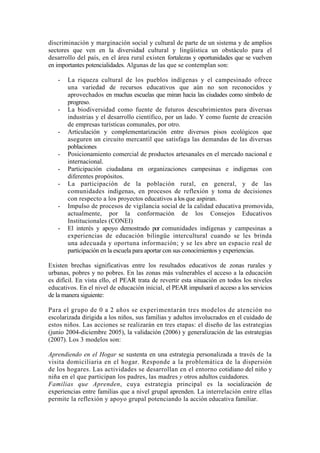 discriminación y marginación social y cultural de parte de un sistema y de amplios
sectores que ven en la diversidad cultural y lingüística un obstáculo para el
desarrollo del país, en el área rural existen fortalezas y oportunidades que se vuelven
en importantes potencialidades. Algunas de las que se contemplan son:
- La riqueza cultural de los pueblos indígenas y el campesinado ofrece
una variedad de recursos educativos que aún no son reconocidos y
aprovechados en muchas escuelas que miran hacia las ciudades como símbolo de
progreso.
- La biodiversidad como fuente de futuros descubrimientos para diversas
industrias y el desarrollo científico, por un lado. Y como fuente de creación
de empresas turísticas comunales, por otro.
- Articulación y complementarización entre diversos pisos ecológicos que
aseguren un circuito mercantil que satisfaga las demandas de las diversas
poblaciones
- Posicionamiento comercial de productos artesanales en el mercado nacional e
internacional.
- Participación ciudadana en organizaciones campesinas e indígenas con
diferentes propósitos.
- La participación de la población rural, en general, y de las
comunidades indígenas, en procesos de reflexión y toma de decisiones
con respecto a los proyectos educativos a los que aspiran.
- Impulso de procesos de vigilancia social de la calidad educativa promovida,
actualmente, por la conformación de los Consejos Educativos
Institucionales (CONEI)
- El interés y apoyo demostrado por comunidades indígenas y campesinas a
experiencias de educación bilingüe intercultural cuando se les brinda
una adecuada y oportuna información; y se les abre un espacio real de
participación en la escuela para aportar con sus conocimientos y experiencias.
Existen brechas significativas entre los resultados educativos de zonas rurales y
urbanas, pobres y no pobres. En las zonas más vulnerables el acceso a la educación
es difícil. En vista ello, el PEAR trata de revertir esta situación en todos los niveles
educativos. En el nivel de educación inicial, el PEAR impulsará el acceso a los servicios
de la manera siguiente:
Para el grupo de 0 a 2 años se experimentarán tres modelos de atención no
escolarizada dirigida a los niños, sus familias y adultos involucrados en el cuidado de
estos niños. Las acciones se realizarán en tres etapas: el diseño de las estrategias
(junio 2004-diciembre 2005), la validación (2006) y generalización de las estrategias
(2007). Los 3 modelos son:
Aprendiendo en el Hogar se sustenta en una estrategia personalizada a través de la
visita domiciliaria en el hogar. Responde a la problemática de la dispersión
de los hogares. Las actividades se desarrollan en el entorno cotidiano del niño y
niña en el que participan los padres, las madres y otros adultos cuidadores.
Familias que Aprenden, cuya estrategia principal es la socialización de
experiencias entre familias que a nivel grupal aprenden. La interrelación entre ellas
permite la reflexión y apoyo grupal potenciando la acción educativa familiar.
 