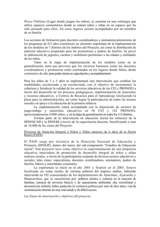 Wawa Pukllana (Lugar donde juegan los niños), se sustenta en una estrategia que
utiliza espacios comunitarios donde se reúnen niños y niñas en un espacio que ha
sido pensado para ellos. En estos lugares asisten acompañados por un miembro
de su familia.
Las acciones de formación para docentes coordinadoras y animadoras/promotoras de
los programas de 0-2 años constituyen un elemento importante de la implementación
de los modelos en 7 distritos de los ámbitos del Proyecto, así como la distribución de
material educativo preparado para las promotoras y padres de familia. Se prevé
la elaboración de juguetes, cuentos y mobiliario pertinentes a las edades y realidades
de los niños.
Tanto en la etapa de implementación de los modelos como en su
generalización, tiene que preverse que los recursos humanos como las docentes
coordinadoras y promotoras estén contratadas en los lugares donde faltan, desde
comienzos de año para poder iniciar su capacitación y acompañamiento.
Para los niños de 3 a 5 años se implementará una intervención que combine las
modalidades escolarizada y no escolarizada, con el objetivo de incrementar la
cobertura y fortalecer la calidad de los servicios educativos de los CEI y PRONOEI a
través del desarrollo de los procesos pedagógicos, implementación de materiales
y recursos educativos, y Centros de Recursos para el Aprendizaje (incluyendo la
plaza para su administración), así como lograr la participación de todos los actores
sociales en apoyo a la educación de la primera infancia.
La implementación estará acompañada con la disposición de sectores de
juego-trabajo y materiales educativos en 56 CEI y 142 PRONOEI,
aproximadamente 4.000 niños, y en la etapa de generalización en todos los 113 distritos.
Forman parte de la intervención en educación inicial los esfuerzos de la
DINFOCAD y la DINEBI a través de la capacitación docente, beneficiando a más
de 16,000 de las zonas del Proyecto.
Proyecto de Atención Integral a Niños y Niñas menores de 6 años de la Sierra
Rural (PAIN)
El PAIN surge por iniciativa de la Dirección Nacional de Educación y
Primaria (DINEIP), dentro del marco del sub-componente “Estudios de Educación
inicial". Este proyecto tuvo como objetivo la experimentación de una propuesta
educativa innovadora de promoción de desarrollo integral de niños y niñas
andinos rurales, a través de la participación conjunta de diversos actores educativos y
sociales, tales como: especialistas, docentes coordinadores, animadores, padres de
familia, líderes y autoridades comunales.
La experiencia se inició en el año 2001 y finalizó en el 2003. Estuvo
focalizada en zonas rurales de extrema pobreza del trapecio andino, habiendo
intervenido en 192 comunidades de los departamentos de Apurimac, Ayacucho y
Huancavelica, que se caracterizan por: pobreza crónica y extrema en la mayoría de
familias; carencia de servicios básicos y de saneamiento ambiental; alta mortalidad y
desnutrición infantil; haber padecido la violencia política por más de diez años; vías de
comunicación internas en muy mal estado y de difícil acceso.
Las líneas de intervención y objetivos del proyecto:
 