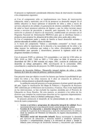 El proyecto se implementó considerando diferentes líneas de intervención vinculadas
a los componentes siguientes:
a) Con el componente niño se implementaron tres líneas de intervención
(educación, salud y nutrición), con el fin de promover su desarrollo integral. En el
ámbito educativo se buscó optimizar el desarrollo de niños y niñas a través de
servicios educativos de calidad y la generación de entornos saludables. En el ámbito
de salud se buscó promover prácticas de higiene y que los niños tuvieran mayor
acceso a servicios de prevención y atención, para mejorarla. En el ámbito de
nutrición se planteó el objetivo de mejorarla, estableciendo un convenio con el
Programa Nacional de Alimentación PRONAA para que se distribuya lácteos y
productos para preparar los almuerzos de los niños como: arroz, aceite, atún y otros.
b) Con el componente padre y madre de familia se buscó desarrollar actitudes y
prácticas adecuadas de cuidado y afecto a la infancia.
c) A través del componente “líderes y autoridades comunales” se buscó: crear
conciencia sobre la importancia de la atención a las necesidades de los niños y las
niñas; mejorar los ambientes que rodean a los niños, ofreciéndoles seguridad y
oportunidades para aprender y desarrollarse; promover la vigilancia social de los
programas orientados a la infancia.
Con el proyecto PAIN se cubrieron 310 comunidades y un total de 4.384 niños en
2001, 4.818 en 2002, 7.694 en 2003 y 7.554 niños en 2004. El proyecto se ha
desarrollado del 2001 al 2003 teniendo tres etapas: 2001, creación de condiciones para
desarrollar un trabajo participativo; 2002, movilización de la comunidad; 2003,
consolidación y ampliación del proyecto. En 2004 el proyecto ha sido evaluado.
Proyecto de Inversión Pública: “Desarrollo integral óptimo de niños y niñas
menores de 6 años de zonas de pobreza y pobreza extrema”
Este proyecto tiene por objetivo revertir los factores que limitan la posibilidad de que
todos los niños y las niñas menores de 6 años en situación de pobreza y
pobreza extrema alcancen su desarrollo integral óptimo.
La población meta del proyecto es la que pertenece al primer quintil más pobre
del país, según la clasificación del Mapa de Pobreza y Asignación de Recursos
2001 elaborada por el Ministerio de Economía y Finanzas. Para evitar duplicidad
en las intervenciones, se han excluido las regiones atendidas por el Proyecto de
Educación en Áreas Rurales. De esta manera, se atenderá a los niños de los
distritos que cumplen las restricciones descritas en los siguientes departamentos:
Apurimac, Huánuco, Junín, La Libertad, Lambayeque y Pasco.
El proyecto promoverá el desarrollo de las potencialidades de niños y niñas a
través de cuatro componentes:
- Acceso a servicios y programas de educación integral de calidad. Busca
incrementar del acceso a una educación inicial y atención integral de calidad.
- Gestión de la educación y atención integral de calidad. Busca elevar la
calidad de la gestión de la educación y atención intersectorial a la infancia
desde las instancias del Ministerio de Educación, los órganos desconcentrados y la
comunidad.
- Mercadeo social del desarrollo infantil. Busca incrementar la demanda
por servicios de educación y atención infantil y modificar opiniones,
actitudes o comportamientos respecto a la relevancia de educar y atender la
infancia como estrategia de desarrollo humano y mecanismo que redunda
 