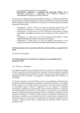 en el desarrollo presente de las comunidades.
- Información, monitoreo y evaluación del desarrollo infantil. Busca
desarrollar mecanismos e instrumentos para identificar fortalezas y
vulnerabilidades en el proceso y verificar resultados.
De este modo, el proyecto generará capacidades humanas y condiciones ambientales
que potencien el desarrollo integral de los niños en coordinación y articulación con los
actores sectoriales y sociales involucrados en su atención. Las metas del proyecto al finalizar
su periodo de ejecución son:
- Componente 1: Elevar a 70% la tasa neta de cobertura educativa del nivel
inicial para los niños de 3 a 5 años; y a 30% para los niños de 0 a 2 años.
- Componente 2: Lograr que en el 50% de distritos intervenidos se hayan
desarrollado capacidades de gestión para la atención de niños menores de 6
años.
- Componente 3: Lograr que en el 50% de distritos intervenidos se hayan
implementado planes de mercadeo social a favor de la infancia.
- Componente 4: Lograr que en el 50% de distritos intervenidos se haya
aplicado el sistema de evaluación del desarrollo infantil propuesto por el proyecto.
3.8. Programas/proyectos especiales dedicados al mejoramiento o expansión de la
AEPI:
Ver secciones precedentes.
3.9. Información sobre el currículo (si se aplica) y/o los contenidos de los
programas AEPI
3.9.1. Objetivos y finalidades:
Los objetivos generales de la educación inicial son: promover el desarrollo integral
del niño y procurar su atención alimenticia, de salud y recreación; prevenir, descubrir
y tratar oportunamente los problemas de orden bio-social que puedan perturbar el
desarrollo del niño; contribuir a la integración y fortalecimiento de la familia y la
comunidad.
El Diseño Curricular Nacional (DCN) contiene los aprendizajes fundamentales
y básicos que deben desarrollar los estudiantes en cada nivel educativo, en cualquier
ámbito del país, con calidad educativa y equidad. Al mismo tiempo considera
la diversidad humana, cultural y lingüística. En este esfuerzo la educación
intercultural y ambiental son transversales a todo el sistema educativo, al igual que
la responsabilidad de considerar la educación de las personas con necesidades
educativas especiales desde una perspectiva inclusiva, conforme al mandato de la Ley
General de Educación N°
28044. Se debe asegurar la formación de personas que
participen y colaboren por un mundo más justo y más humano, haciendo de la
institución educativa un espacio de construcción de relaciones equitativas entre
hombres y mujeres, niños, niñas y adolescentes de distintas culturas, etnias y
condición social.
 