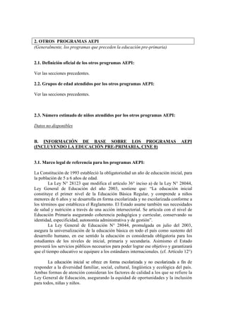 2. OTROS PROGRAMAS AEPI
(Generalmente, los programas que preceden la educación pre-primaria)
2.1. Definición oficial de los otros programas AEPI:
Ver las secciones precedentes.
2.2. Grupos de edad atendidos por los otros programas AEPI:
Ver las secciones precedentes.
2.3. Número estimado de niños atendidos por los otros programas AEPI:
Datos no disponibles
B. INFORMACIÓN DE BASE SOBRE LOS PROGRAMAS AEPI
(INCLUYENDO LA EDUCACIÓN PRE-PRIMARIA, CINE 0)
3.1. Marco legal de referencia para los programas AEPI:
La Constitución de 1993 estableció la obligatoriedad un año de educación inicial, para
la población de 5 a 6 años de edad.
La Ley N° 28123 que modifica el artículo 36° inciso a) de la Ley N° 28044,
Ley General de Educación del año 2003, sostiene que: “La educación inicial
constituye el primer nivel de la Educación Básica Regular, y comprende a niños
menores de 6 años y se desarrolla en forma escolarizada y no escolarizada conforme a
los términos que establezca el Reglamento. El Estado asume también sus necesidades
de salud y nutrición a través de una acción intersectorial. Se articula con el nivel de
Educación Primaria asegurando coherencia pedagógica y curricular, conservando su
identidad, especificidad, autonomía administrativa y de gestión”.
La Ley General de Educación N° 28044, promulgada en julio del 2003,
asegura la universalización de la educación básica en todo el país como sustento del
desarrollo humano, en ese sentido la educación es considerada obligatoria para los
estudiantes de los niveles de inicial, primaria y secundaria. Asimismo el Estado
proveerá los servicios públicos necesarios para poder lograr ese objetivo y garantizará
que el tiempo educativo se equipare a los estándares internacionales. (cf. Artículo 12°)
La educación inicial se ofrece en forma escolarizada y no escolarizada a fin de
responder a la diversidad familiar, social, cultural, lingüística y ecológica del país.
Ambas formas de atención consideran los factores de calidad a los que se refiere la
Ley General de Educación, asegurando la equidad de oportunidades y la inclusión
para todos, niñas y niños.
 