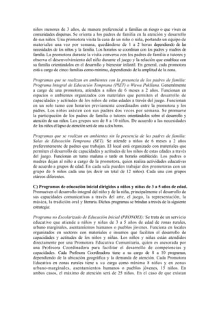 niños menores de 3 años, de manera preferencial a familias en riesgo o que viven en
comunidades dispersas. Se orienta a los padres de familia en la atención y desarrollo
de sus niños. Una promotora visita la casa de un niño o niña, portando un equipo de
materiales una vez por semana, quedándose de 1 a 2 horas dependiendo de las
necesidades de los niños y la familia. Los horarios se coordinan con los padres y madres de
familia. La promotora durante la visita conversa con los padres de familia o tutores y
observa el desenvolvimiento del niño durante el juego y la relación que establece con
su familia orientándolos en el desarrollo y bienestar infantil. En general, cada promotora
está a cargo de cinco familias como mínimo, dependiendo de la amplitud de la zona.
Programas que se realizan en ambientes con la presencia de los padres de familia:
Programa Integral de Educación Temprana (PIET) o Wawa Pukllana. Generalmente
a cargo de una promotora, atienden a niños de 6 meses a 2 años. Funcionan en
espacios o ambientes organizados con materiales que permiten el desarrollo de
capacidades y actitudes de los niños de estas edades a través del juego. Funcionan
en un solo turno con horarios previamente coordinados entre la promotora y los
padres. Los niños asisten con sus padres dos veces por semana. Se promueve
la participación de los padres de familia o tutores orientándolos sobre el desarrollo y
atención de sus niños. Los grupos son de 8 a 10 niños. De acuerdo a las necesidades
de los niños el lapso de atención será de una a dos horas.
Programas que se realizan en ambientes sin la presencia de los padres de familia:
Salas de Educación Temprana (SET). Se atiende a niños de 6 meses a 2 años
preferentemente de padres que trabajan. El local está organizado con materiales que
permiten el desarrollo de capacidades y actitudes de los niños de estas edades a través
del juego. Funcionan en turno mañana o tarde en horario establecido. Los padres o
madres dejan al niño a cargo de la promotora, quien realiza actividades educativas
de acuerdo a grupos de edad. En cada sala pueden trabajar dos promotoras con un
grupo de 6 niños cada una (es decir un total de 12 niños). Cada una con grupos
etáreos diferentes.
C) Programas de educación inicial dirigidos a niños y niñas de 3 a 5 años de edad.
Promueven el desarrollo integral del niño y de la niña, principalmente el desarrollo de
sus capacidades comunicativas a través del arte, el juego, la representación, la
música, la tradición oral y literaria. Dichos programas se brindan a través de la siguiente
estrategia:
Programa no Escolarizado de Educación Inicial (PRONOEI): Se trata de un servicio
educativo que atiende a niños y niñas de 3 a 5 años de edad de zonas rurales,
urbano marginales, asentamientos humanos o pueblos jóvenes. Funciona en locales
organizados en sectores con materiales e insumos que faciliten el desarrollo de
capacidades y actitudes de los niños y niñas. Los niños y niñas están atendidos
directamente por una Promotora Educativa Comunitaria, quien es asesorada por
una Profesora Coordinadora para facilitar el desarrollo de competencias y
capacidades. Cada Profesora Coordinadora tiene a su cargo de 8 a 10 programas,
dependiendo de la ubicación geográfica y la demanda de atención. Cada Promotora
Educativa en zonas rurales tiene a su cargo como mínimo 8 niños y en zonas
urbano-marginales, asentamientos humanos o pueblos jóvenes, 15 niños. En
ambos casos, el máximo de atención será de 25 niños. En el caso de que existan
 