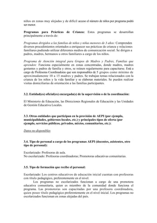 niños en zonas muy alejadas y de difícil acceso el número de niños por programa podrá
ser menor.
Programas para Prácticas de Crianza: Estos programas se desarrollan
principalmente a través de:
Programas dirigidos a las familias de niños y niñas menores de 3 años: Comprenden
diversos procedimientos orientados a enriquecer sus prácticas de crianza y relaciones
familiares pudiendo utilizar diferentes medios de comunicación social. Se dirigen a
padres, madres, hermanos u otros familiares a cargo de los niños.
Programa de Atención integral para Grupos de Madres y Padres, Familias que
aprenden: Funciona especialmente en zonas concentradas, donde madres, madres
gestantes y padres de familia y otros, se reúnen regularmente para capacitarse. Está a
cargo de Profesoras Coordinadoras que son responsables de 5 grupos como mínimo de
aproximadamente 10 a 15 madres y padres. Se trabajan temas relacionados con la
crianza de los niños y la vida familiar y se elaboran materiales. Se pueden realizar
visitas domiciliarias de orientación a las familias participantes.
3.2. Entidad(es) oficial(es) encargada(s) de la supervisión o de la coordinación:
El Ministerio de Educación, las Direcciones Regionales de Educación y las Unidades
de Gestión Educativa Locales.
3.3. Otras entidades que participan en la provisión de AEPI (por ejemplo,
municipalidades, gobiernos locales, etc.) y principales tipos de oferta (por
ejemplo, servicios públicos, privados, mixtos, comunitarios, etc.):
Datos no disponibles
3.4. Tipo de personal a cargo de los programas AEPI (docentes, asistentes, otro
tipo de personal):
Escolarizado: Profesoras de aula.
No escolarizado: Profesoras coordinadoras; Promotoras educativas comunitarias.
3.5. Tipo de formación que recibe el personal:
Escolarizado: Los centros educativos de educación inicial cuentan con profesoras
con título pedagógico, preferentemente en el nivel.
Los programas no escolarizados funcionan a cargo de una promotora
educativa comunitaria, quien es miembro de la comunidad donde funciona el
programa. Las promotoras son capacitadas por una profesora coordinadora,
quien posee título pedagógico preferentemente en el nivel inicial. Los programas no
escolarizados funcionan en zonas alejadas del país.
 