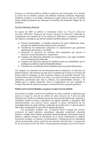 Generar y/o articular políticas públicas orgánicas que focalizando en la familia
la acción de los distintos sectores del Gobierno Nacional, Gobiernos Regionales,
Gobiernos Locales y la sociedad, constituyan un apoyo efectivo para que la familia
pueda cumplir plenamente sus funciones en beneficio del desarrollo integral de sus
miembros.
Proyecto Educativo Nacional
En agosto de 2005 se publicó el documento Hacia un Proyecto Educativo
Nacional 2006-2021, Propuesta del Consejo Nacional de Educación, elaborado en
cumplimiento del mandato de la Ley General de Educación. La propuesta presenta
seis objetivos estratégicos que buscan orientar la política educativa nacional:
a) Generar oportunidades y resultados educativos de igual calidad para todos,
cerrando las grandes brechas educativas hoy existentes.
b) Transformar las instituciones educativas en organizaciones que garantizan
aprendizajes pertinentes y de calidad.
c) Garantizar la existencia de maestros bien preparados que ejerzan la
docencia con profesionalismo y compromiso.
d) Asegurar una educación gobernada con transparencia y que logra resultados
con un financiamiento adecuado.
e) Asegurar una educación superior de calidad en todas sus modalidades, que se
constituya en un efectivo soporte del desarrollo del país.
f) Fomentar una sociedad que forma ciudadanos para una nación democrática.
Con respecto a la relevancia de este documento para la educación y la atención a la
primera infancia, cabe destacar que uno de los resultados que se busca en el marco del
primer objetivo estratégico es que la primera infancia sea prioridad nacional. Este
resultado busca que el derecho a la vida y a la educación desde el nacimiento esté
plenamente garantizado para toda la infancia, con oportunidades diversas y de
calidad para su óptimo desarrollo. Para el cumplimiento de este resultado el
Consejo Nacional de Educación propuso el desarrollo de las siguientes políticas.
Política intersectoríal dirigida a asegurar la supervivencia infantil
Esta política se dirige a resolver los problemas de salud, nutrición y protección que
ponen en riesgo la vida de un millón de niños menores de 3 años de edad
afectados por la pobreza, mediante una acción intersectorial planificada, coherente y
sistemática basada en metas e indicadores de impacto distritales y regionales. Más
específicamente, esta política busca asegurar la plena satisfacción de las
necesidades básicas de salud, nutrición y protección de los niños de 0 a 3 años de edad en
todo el país, en especial de los que están en situación de pobreza.
Sus principales medidas son: a) Paquete básico integral que incluye
asistencia en salud, nutrición, saneamiento, educación comunitaria, educación
familiar y cuidado diario infantil, gestionado intersectorialmente, priorizando zonas de
pobreza y pobreza extrema; b) articulación de la acción intersectorial en ámbitos
territoriales comunes, en función a la disminución y eliminación de los indicadores
críticos de desarrollo, salud y nutrición previamente identificados; c) asignación
de un porcentaje básico del PIB a un presupuesto protegido, para universalizar
 