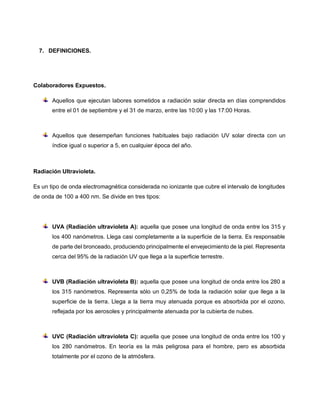 7. DEFINICIONES.
Colaboradores Expuestos.
Aquellos que ejecutan labores sometidos a radiación solar directa en días comprendidos
entre el 01 de septiembre y el 31 de marzo, entre las 10:00 y las 17:00 Horas.
Aquellos que desempeñan funciones habituales bajo radiación UV solar directa con un
índice igual o superior a 5, en cualquier época del año.
Radiación Ultravioleta.
Es un tipo de onda electromagnética considerada no ionizante que cubre el intervalo de longitudes
de onda de 100 a 400 nm. Se divide en tres tipos:
UVA (Radiación ultravioleta A): aquella que posee una longitud de onda entre los 315 y
los 400 nanómetros. Llega casi completamente a la superficie de la tierra. Es responsable
de parte del bronceado, produciendo principalmente el envejecimiento de la piel. Representa
cerca del 95% de la radiación UV que llega a la superficie terrestre.
UVB (Radiación ultravioleta B): aquella que posee una longitud de onda entre los 280 a
los 315 nanómetros. Representa sólo un 0,25% de toda la radiación solar que llega a la
superficie de la tierra. Llega a la tierra muy atenuada porque es absorbida por el ozono,
reflejada por los aerosoles y principalmente atenuada por la cubierta de nubes.
UVC (Radiación ultravioleta C): aquella que posee una longitud de onda entre los 100 y
los 280 nanómetros. En teoría es la más peligrosa para el hombre, pero es absorbida
totalmente por el ozono de la atmósfera.
 