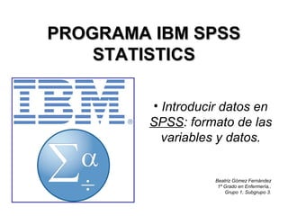 PROGRAMA IBM SPSSPROGRAMA IBM SPSS
STATISTICSSTATISTICS
• Introducir datos en
SPSS: formato de las
variables y datos.
Beatriz Gómez Fernández
1º Grado en Enfermería,.
Grupo 1, Subgrupo 3.
 