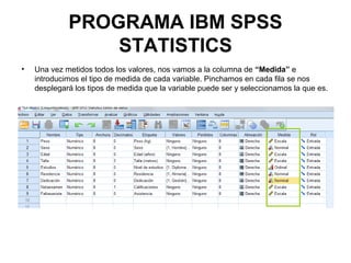 PROGRAMA IBM SPSS
STATISTICS
• Una vez metidos todos los valores, nos vamos a la columna de “Medida” e
introducimos el tipo de medida de cada variable. Pinchamos en cada fila se nos
desplegará los tipos de medida que la variable puede ser y seleccionamos la que es.
 