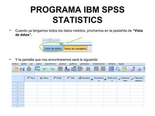 PROGRAMA IBM SPSS
STATISTICS
• Cuando ya tengamos todos los datos metidos, pinchamos en la pestañita de “Vista
de datos”.
• Y la pantalla que nos encontraremos será la siguiente:
 