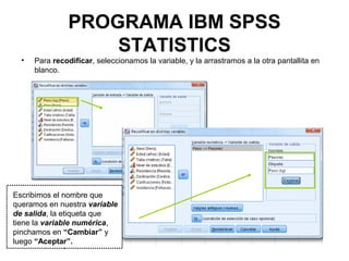 PROGRAMA IBM SPSS
STATISTICS
• Para recodificar, seleccionamos la variable, y la arrastramos a la otra pantallita en
blanco.
Escribimos el nombre que
queramos en nuestra variable
de salida, la etiqueta que
tiene la variable numérica,
pinchamos en “Cambiar” y
luego “Aceptar”.
 