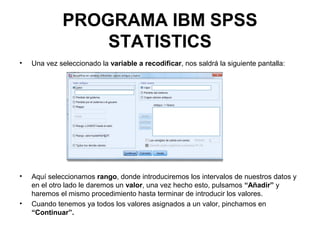 PROGRAMA IBM SPSS
STATISTICS
• Una vez seleccionado la variable a recodificar, nos saldrá la siguiente pantalla:
• Aquí seleccionamos rango, donde introduciremos los intervalos de nuestros datos y
en el otro lado le daremos un valor, una vez hecho esto, pulsamos “Añadir” y
haremos el mismo procedimiento hasta terminar de introducir los valores.
• Cuando tenemos ya todos los valores asignados a un valor, pinchamos en
“Continuar”.
 