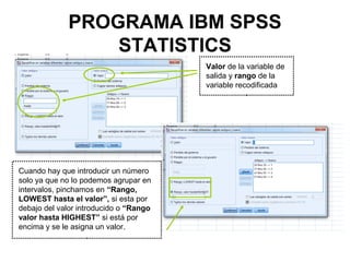 PROGRAMA IBM SPSS
STATISTICS
Cuando hay que introducir un número
solo ya que no lo podemos agrupar en
intervalos, pinchamos en “Rango,
LOWEST hasta el valor”, si esta por
debajo del valor introducido o “Rango
valor hasta HIGHEST” si está por
encima y se le asigna un valor.
Valor de la variable de
salida y rango de la
variable recodificada
 