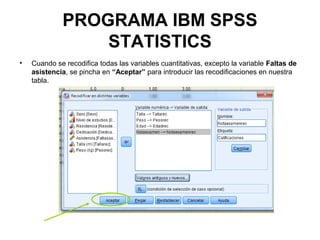 PROGRAMA IBM SPSS
STATISTICS
• Cuando se recodifica todas las variables cuantitativas, excepto la variable Faltas de
asistencia, se pincha en “Aceptar” para introducir las recodificaciones en nuestra
tabla.
 