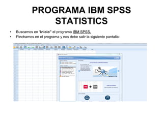 PROGRAMA IBM SPSS
STATISTICS
• Buscamos en “Inicio” el programa IBM SPSS.IBM SPSS.
• Pinchamos en el programa y nos debe salir la siguiente pantalla:
 
