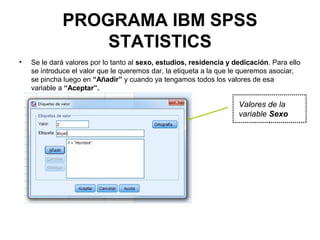 PROGRAMA IBM SPSS
STATISTICS
• Se le dará valores por lo tanto al sexo, estudios, residencia y dedicación. Para ello
se introduce el valor que le queremos dar, la etiqueta a la que le queremos asociar,
se pincha luego en “Añadir” y cuando ya tengamos todos los valores de esa
variable a “Aceptar”.
Valores de la
variable Sexo
 