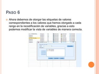 PASO 6
 Ahora debemos de otorgar las etiquetas de valores
correspondientes a los valores que hemos otorgado a cada
rango en la recodificación de variables, gracias a esto
podemos modificar la vista de variables de manera correcta.
 