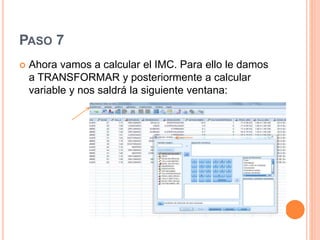 PASO 7
 Ahora vamos a calcular el IMC. Para ello le damos
a TRANSFORMAR y posteriormente a calcular
variable y nos saldrá la siguiente ventana:
 