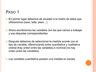 PASO 1
 En primer lugar debemos de acceder a la matriz de datos que
utilizaremos (sexo, talla, peso…)
 Ahora escribiremos las variables con las que vamos a trabajar
y sus etiquetas correspondientes.
 Después debemos de seleccionar la medida acorde con el
tipo de variable, diferenciando entre cuantitativa y cualitativa
ordinal (hay orden entre las variables) o nominal (no hay
orden entre las variables).
 Las variables cuantitativa poseen una medida en escala.
 