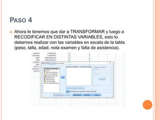 PASO 4
 Ahora le tenemos que dar a TRANSFORMAR y luego a
RECODIFICAR EN DISTINTAS VARIABLES, esto lo
debemos realizar con las variables en escala de la tabla
(peso, talla, edad, nota examen y falta de asistencia).
 