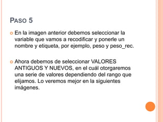PASO 5
 En la imagen anterior debemos seleccionar la
variable que vamos a recodificar y ponerle un
nombre y etiqueta, por ejemplo, peso y peso_rec.
 Ahora debemos de seleccionar VALORES
ANTIGUOS Y NUEVOS, en el cuál otorgaremos
una serie de valores dependiendo del rango que
elijamos. Lo veremos mejor en la siguientes
imágenes.
 