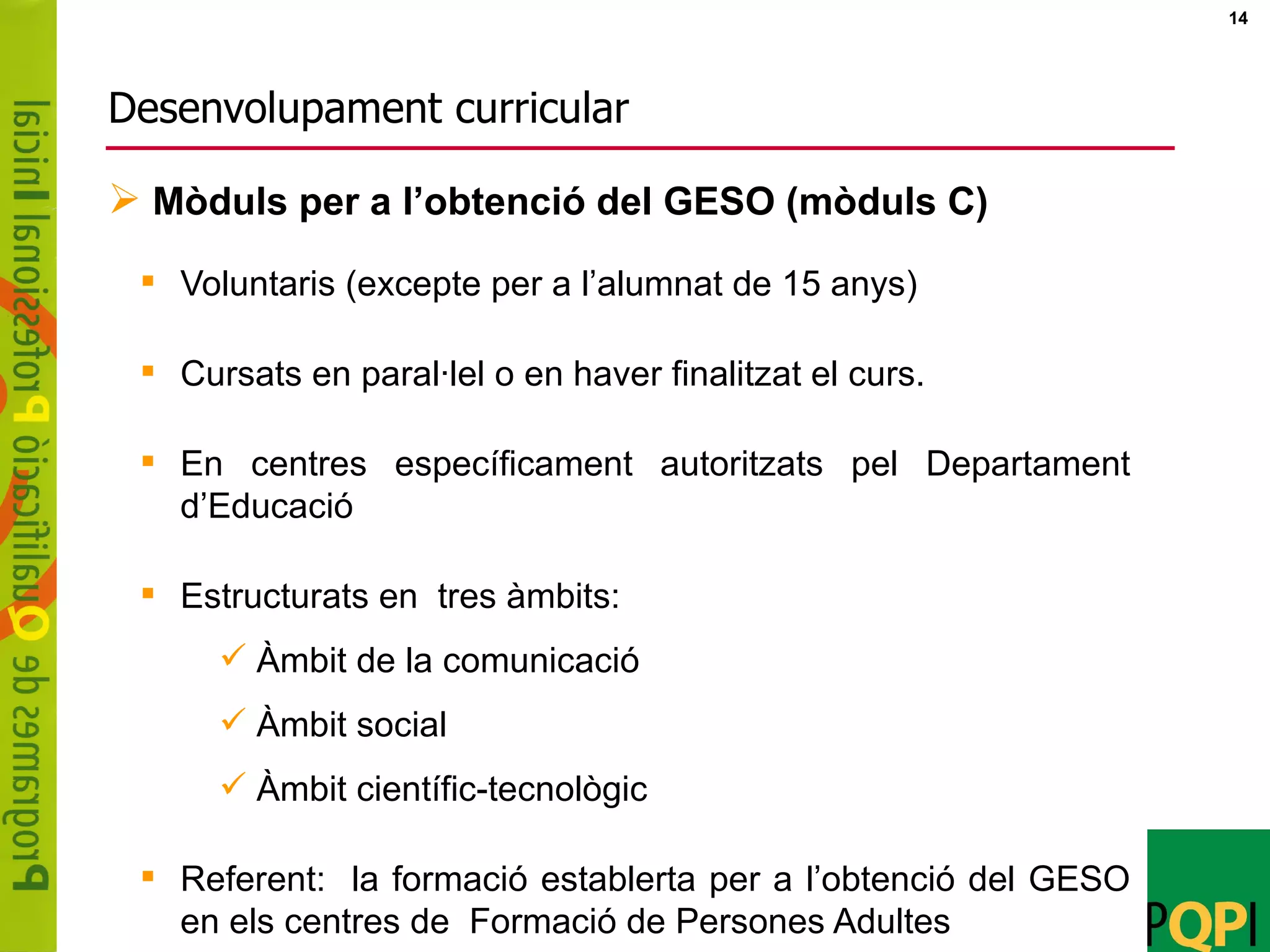 Desenvolupament curricular Voluntaris (excepte per a l’alumnat de 15 anys) Cursats en paral·lel o en haver finalitzat el curs. En centres específicament autoritzats pel Departament d’Educació Estructurats en  tres àmbits: Àmbit de la comunicació Àmbit social Àmbit científic-tecnològic Referent:  la formació establerta per a l’obtenció del GESO en els centres de  Formació de Persones Adultes Mòduls per a l’obtenció del GESO (mòduls C) 