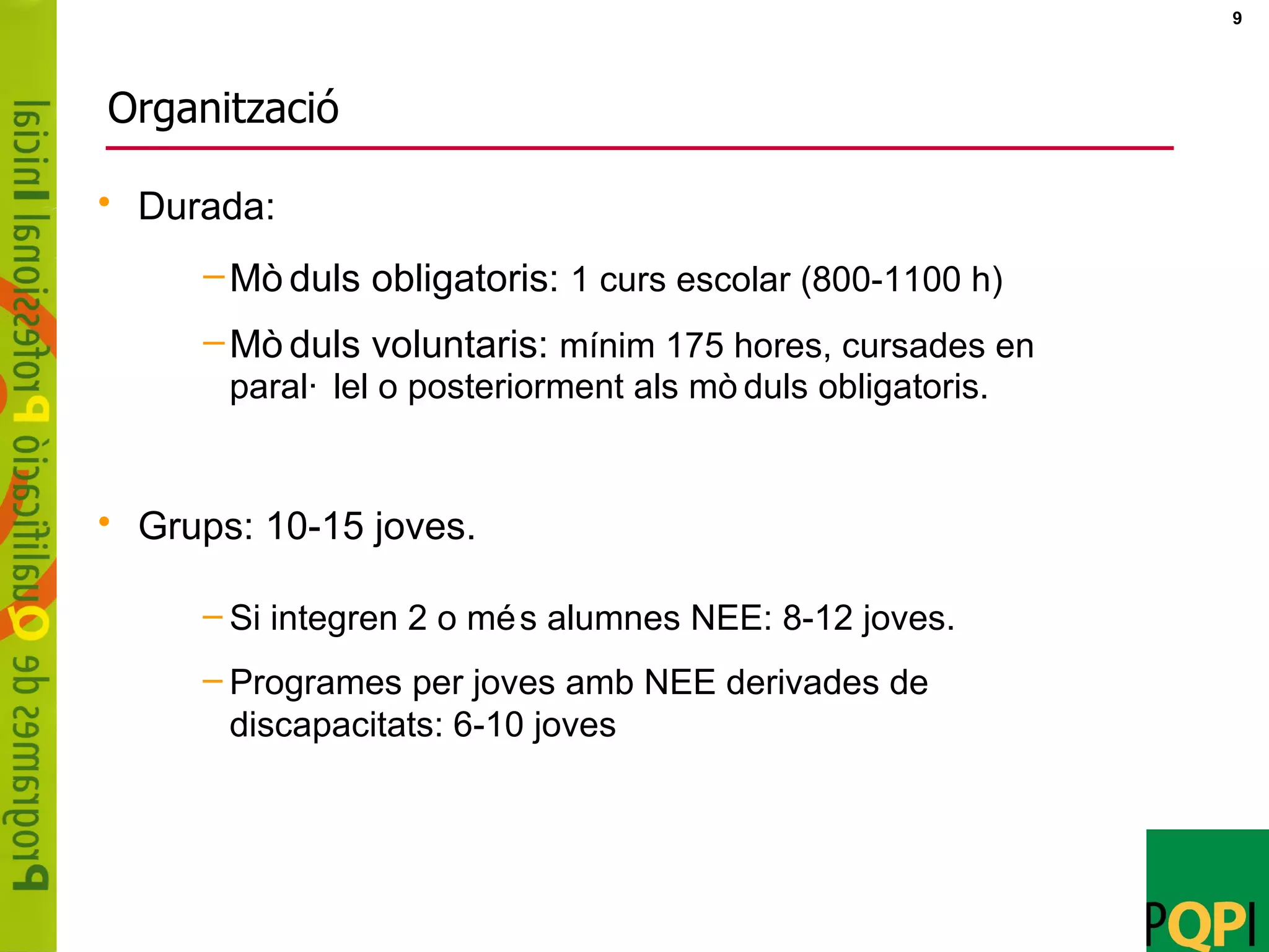 Organització Durada: Mòduls obligatoris:  1 curs escolar (800-1100 h) Mòduls voluntaris:  mínim 175 hores, cursades en paral·lel o posteriorment als mòduls obligatoris. Grups: 10-15 joves.  Si integren 2 o més alumnes NEE: 8-12 joves.  Programes per joves amb NEE derivades de discapacitats: 6-10 joves 