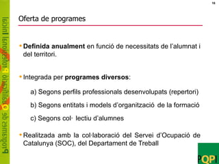 Oferta de programes Definida anualment  en funció de necessitats de l’alumnat i del territori. Integrada per  programes diversos : Realitzada amb la col·laboració del Servei d’Ocupació de Catalunya (SOC), del Departament de Treball a) Segons perfils professionals desenvolupats (repertori) b) Segons entitats i models d’organització de la formació c) Segons col·lectiu d’alumnes 