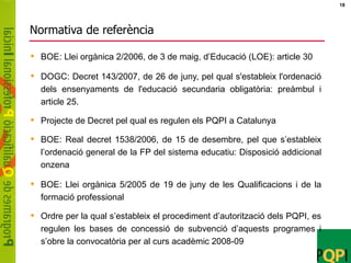 Normativa de referència BOE: Llei orgànica 2/2006, de 3 de maig, d’Educació (LOE): article 30 DOGC: Decret 143/2007, de 26 de juny, pel qual s'estableix l'ordenació dels ensenyaments de l'educació secundaria obligatòria: preàmbul i article 25. Projecte de Decret pel qual es regulen els PQPI a Catalunya  BOE: Real decret 1538/2006, de 15 de desembre, pel que s’estableix l’ordenació general de la FP del sistema educatiu: Disposició addicional onzena BOE: Llei orgànica 5/2005 de 19 de juny de les Qualificacions i de la formació professional Ordre per la qual s’estableix el procediment d’autorització dels PQPI, es regulen les bases de concessió de subvenció d’aquests programes i s’obre la convocatòria per al curs acadèmic 2008-09 