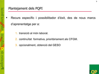 Plantejament dels PQPI Recurs específic i possibilitador d’èxit, des de nous marcs d’aprenentatge per a:   transició al món laboral. continuïtat  formativa, prioritàriament als CFGM. opcionalment, obtenció del GESO  