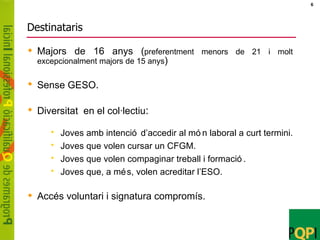 Destinataris Majors de 16 anys ( preferentment menors de 21 i molt excepcionalment majors de 15 anys ) Sense GESO . Diversitat  en el col·lectiu : Joves amb intenció d’accedir al món laboral a curt termini. Joves que volen cursar un CFGM. Joves que volen compaginar treball i formació. Joves que, a més, volen acreditar l’ESO. Accés voluntari i signatura compromís. 