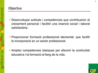 Objectius Desenvolupar actituds i competències que contribueixin al creixement personal i facilitin una inserció social i laboral satisfactòria. Proporcionar formació professional elemental, que faciliti la incorporació en un sector professional. Ampliar competències bàsiques per afavorir la continuïtat educativa i la formació al llarg de la vida . 