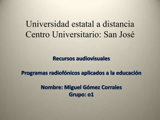 Universidad estatal a distancia Centro Universitario: San José Recursos audiovisuales  Programas radiofónicos aplicados a la educación  Nombre: Miguel Gómez Corrales  Grupo: o1 