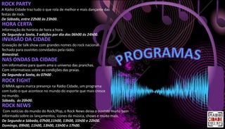 INVASÃO DA CIDADE
Gravação de talk show com grandes nomes do rock nacional
fechado para ouvintes convidados pela rádio.
Bimestral.
HORA CERTA
Informação do horário de hora a hora.
De Segunda a Sexta, 3 edições por dia das 06h00 ás 24h00.
ROCK PARTY
A Rádio Cidade traz tudo o que rola de melhor e mais dançante das
festas de rock.
De Sábado, entre 22h00 às 23h00.
ROCK NEWS
Com notícias do mundo do Rock/Pop, o Rock News deixa o ouvinte muito bem
informado sobre os lançamentos, ícones da música, shows e muito mais.
De Segunda a Sábado, 07h00,11h00, 13h00, 15h00 e 22h00.
Domingo, 09h00, 11h00, 13h00, 15h00 e 17h00.
NAS ONDAS DA CIDADE
Um informativo para quem ama o universo das pranchas.
Com informativos sobre as condições das praias.
De Segunda a Sexta, ás 07h00 .
ROCK FIGHT
O MMA agora marca presença na Rádio Cidade, um programa
com tudo o que acontece no mundo do esporte que mais cresce
no mundo.
Sábado, ás 20h00.
 