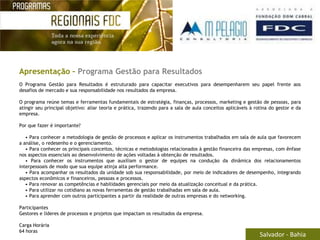 Apresentação – Programa Gestão para Resultados
O Programa Gestão para Resultados é estruturado para capacitar executivos para desempenharem seu papel frente aos
desafios de mercado e sua responsabilidade nos resultados da empresa.

O programa reúne temas e ferramentas fundamentais de estratégia, finanças, processos, marketing e gestão de pessoas, para
atingir seu principal objetivo: aliar teoria e prática, trazendo para a sala de aula conceitos aplicáveis à rotina do gestor e da
empresa.

Por que fazer é importante?

   • Para conhecer a metodologia de gestão de processos e aplicar os instrumentos trabalhados em sala de aula que favorecem
a análise, o redesenho e o gerenciamento.
   • Para conhecer os principais conceitos, técnicas e metodologias relacionados à gestão financeira das empresas, com ênfase
nos aspectos essenciais ao desenvolvimento de ações voltadas à obtenção de resultados.
   • Para conhecer os instrumentos que auxiliam o gestor de equipes na condução da dinâmica dos relacionamentos
interpessoais de modo que sua equipe atinja alta performance.
   • Para acompanhar os resultados da unidade sob sua responsabilidade, por meio de indicadores de desempenho, integrando
aspectos econômicos e financeiros, pessoas e processos.
   • Para renovar as competências e habilidades gerenciais por meio da atualização conceitual e da prática.
   • Para utilizar no cotidiano as novas ferramentas de gestão trabalhadas em sala de aula.
   • Para aprender com outros participantes a partir da realidade de outras empresas e do networking.

Participantes
Gestores e líderes de processos e projetos que impactam os resultados da empresa.

Carga Horária
64 horas
                                                                                                              Salvador - Bahia
 