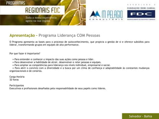 Apresentação – Programa Liderança COM Pessoas
O Programa apresenta as bases para o processo de autoconhecimento, que propicia a gestão de si e oferece subsídios para
liderar, transformando grupos em equipes de alta performance.


Por que fazer é importante?

   • Para entender e conhecer o impacto das suas ações como pessoa e líder.
   • Para desenvolver a habilidade de atrair, desenvolver e reter pessoas e equipes.
   • Para ampliar as competências para liderança nos níveis individual, empresarial e social.
   • Para abrir o convívio com a diversidade e a busca por um clima de confiança e adaptabilidade às constantes mudanças
organizacionais e de cenários.

Carga Horária
32 horas

Participantes
Executivos e profissionais desafiados pela responsabilidade de seus papéis como líderes.




                                                                                                      Salvador - Bahia
 