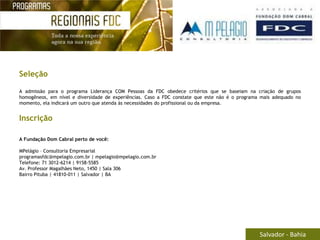 Seleção

A admissão para o programa Liderança COM Pessoas da FDC obedece critérios que se baseiam na criação de grupos
homogêneos, em nível e diversidade de experiências. Caso a FDC constate que este não é o programa mais adequado no
momento, ela indicará um outro que atenda às necessidades do profissional ou da empresa.


Inscrição

A Fundação Dom Cabral perto de você:

MPelágio – Consultoria Empresarial
programasfdc@mpelagio.com.br | mpelagio@mpelagio.com.br
Telefone: 71 3012-6214 | 9158-5585
Av. Professor Magalhães Neto, 1450 | Sala 306
Bairro Pituba | 41810-011 | Salvador | BA




                                                                                                 Salvador - Bahia
 