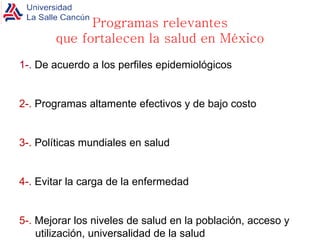 Programas relevantes que fortalecen la salud en México 1-.  De acuerdo a los perfiles epidemiológicos 2-.  Programas altamente efectivos y de bajo costo 3-.  Políticas mundiales en salud 4-.  Evitar la carga de la enfermedad 5-.  Mejorar los niveles de salud en la población, acceso y utilización, universalidad de la salud  