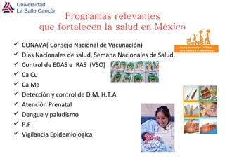 CONAVA( Consejo Nacional de Vacunación) Días Nacionales de salud, Semana Nacionales de Salud. Control de EDAS e IRAS  (VSO) Ca Cu Ca Ma Detección y control de D.M, H.T.A Atención Prenatal Dengue y paludismo P.F Vigilancia Epidemiologica Programas relevantes que fortalecen la salud en México 