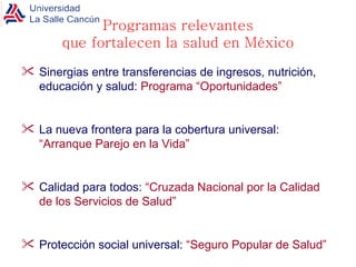 Programas relevantes que fortalecen la salud en México Sinergias entre transferencias de ingresos, nutrición, educación y salud:  Programa “Oportunidades”  La nueva frontera para la cobertura universal:  “Arranque Parejo en la Vida” Calidad para todos:  “Cruzada Nacional por la Calidad de los Servicios de Salud” Protección social universal:  “Seguro Popular de Salud” 