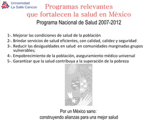 Programa Nacional de Salud 2007-2012 1-. Mejorar las condiciones de salud de la población 2-. Brindar servicios de salud eficientes, con calidad, calidez y seguridad  3-. Reducir las desigualdades en salud  en comunidades marginadas grupos vulnerables;  4-. Empobrecimiento de la población, aseguramiento médico universal 5-. Garantizar que la salud contribuya a la superación de la pobreza Por un México sano:  construyendo alianzas para una mejor salud Programas relevantes que fortalecen la salud en México 