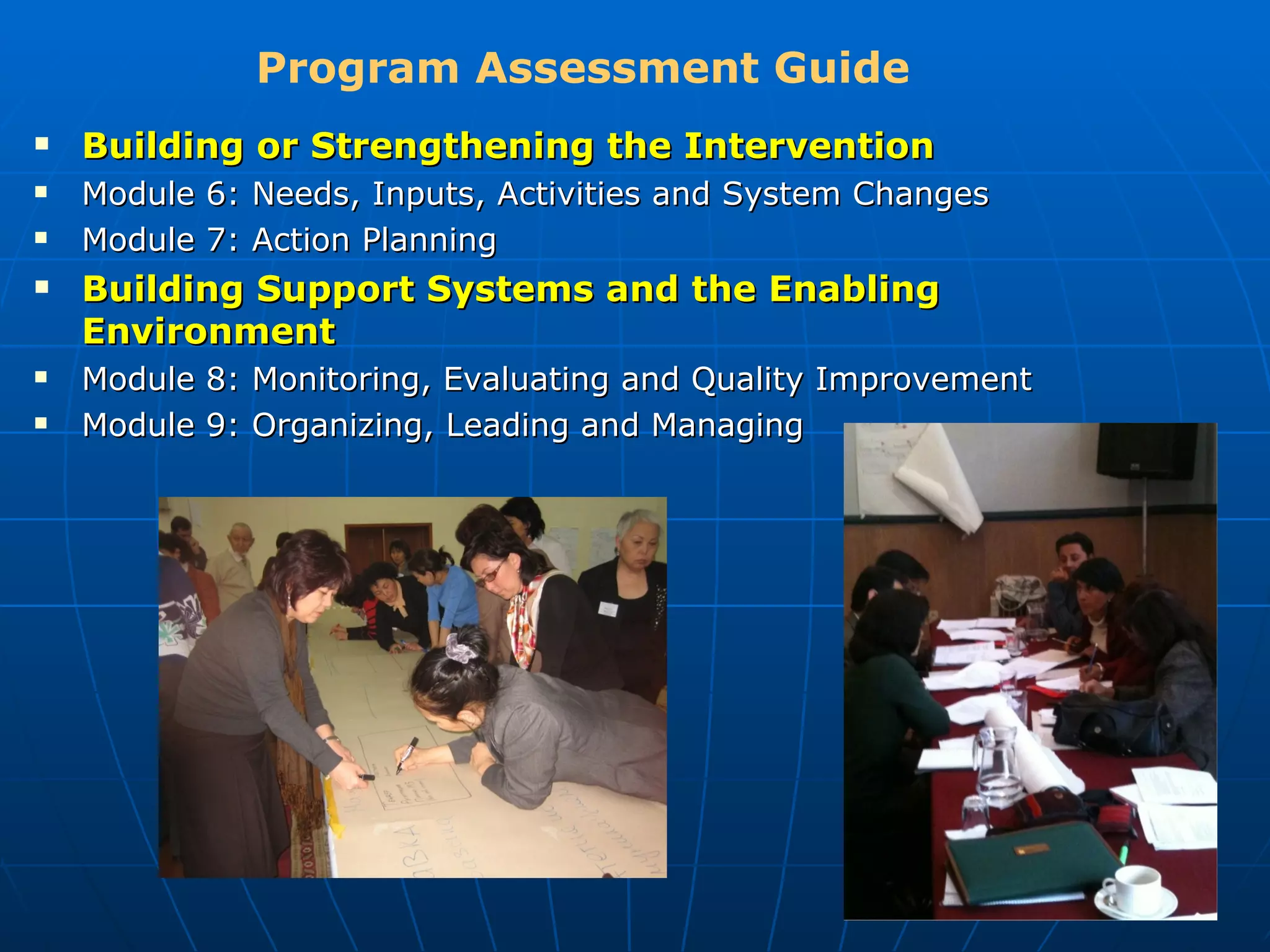 Program Assessment Guide
   Building or Strengthening the Intervention
   Module 6: Needs, Inputs, Activities and System Changes
   Module 7: Action Planning
   Building Support Systems and the Enabling
    Environment
   Module 8: Monitoring, Evaluating and Quality Improvement
   Module 9: Organizing, Leading and Managing
 