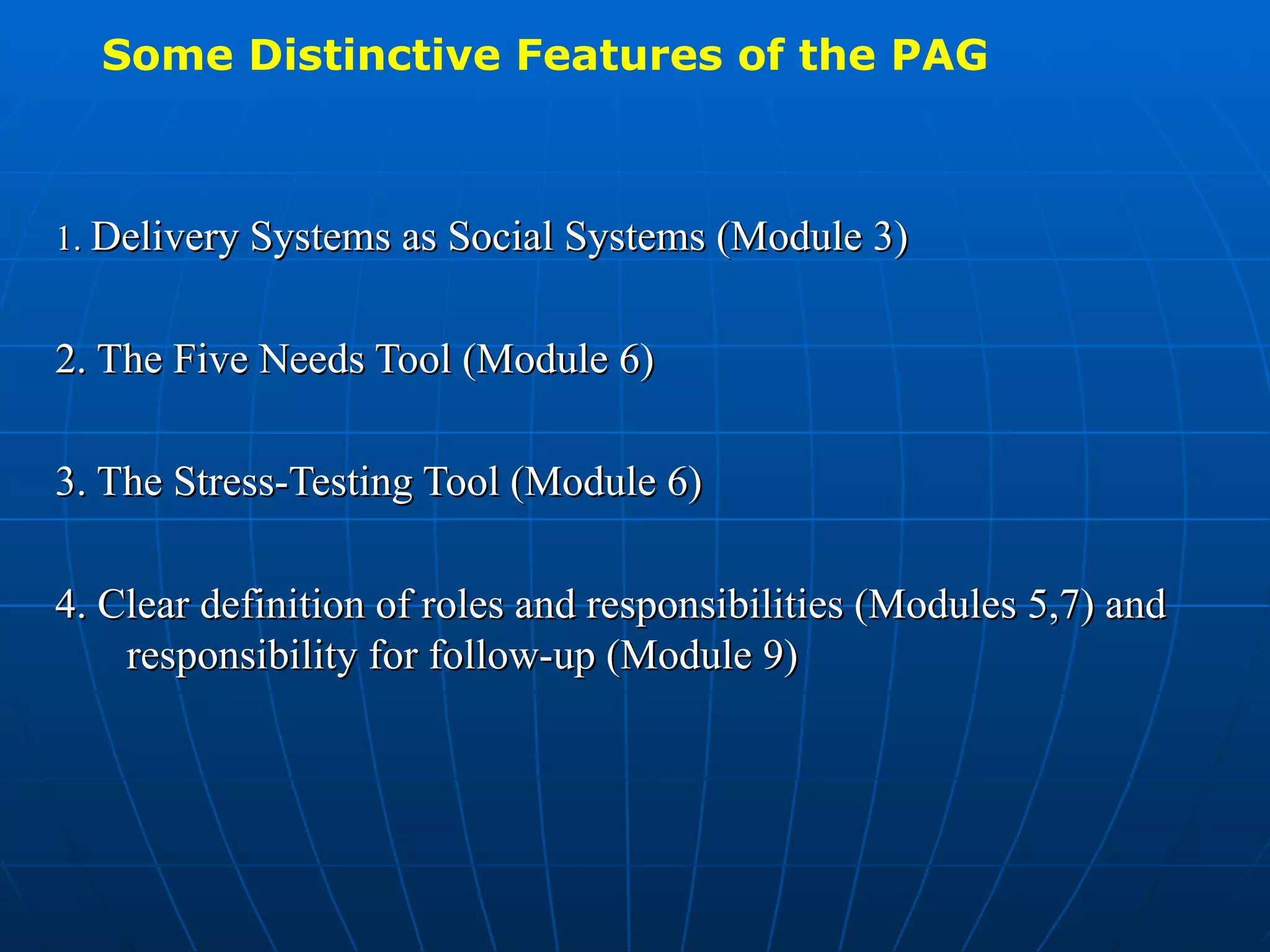 Some Distinctive Features of the PAG



1. Delivery Systems as Social Systems (Module 3)


2. The Five Needs Tool (Module 6)

3. The Stress-Testing Tool (Module 6)

4. Clear definition of roles and responsibilities (Modules 5,7) and
    responsibility for follow-up (Module 9)
 