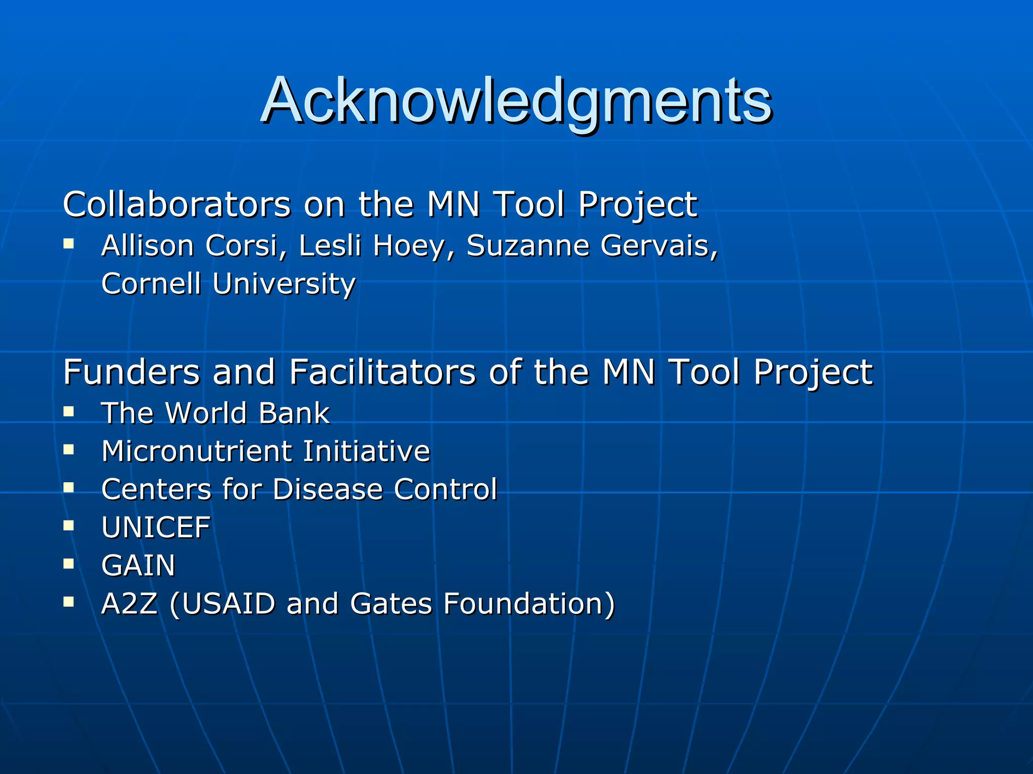 Acknowledgments
Collaborators on the MN Tool Project
   Allison Corsi, Lesli Hoey, Suzanne Gervais,
    Cornell University


Funders and Facilitators of the MN Tool Project
   The World Bank
   Micronutrient Initiative
   Centers for Disease Control
   UNICEF
   GAIN
   A2Z (USAID and Gates Foundation)
 