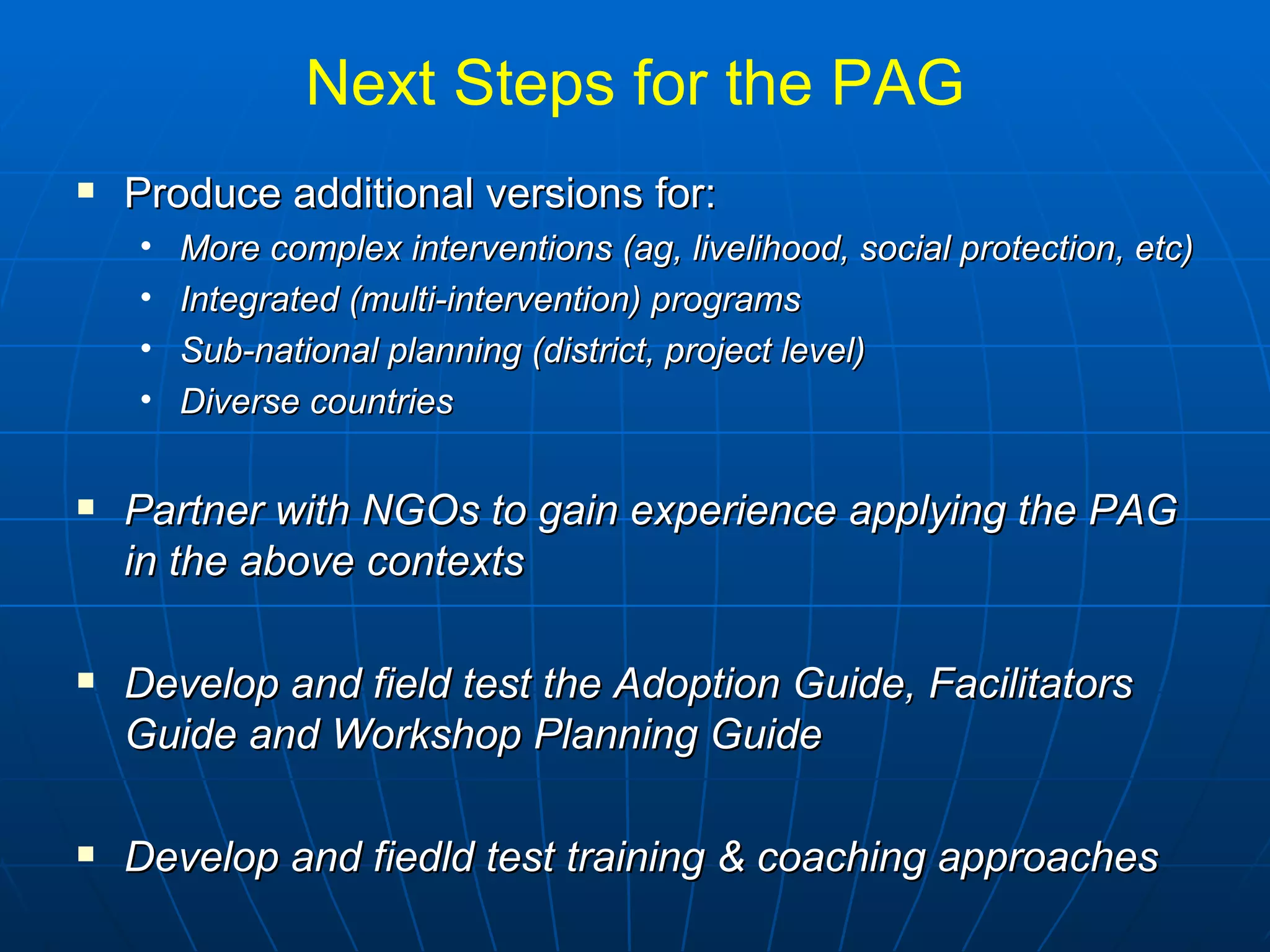 Next Steps for the PAG
   Produce additional versions for:
    •   More complex interventions (ag, livelihood, social protection, etc)
    •   Integrated (multi-intervention) programs
    •   Sub-national planning (district, project level)
    •   Diverse countries

   Partner with NGOs to gain experience applying the PAG
    in the above contexts

   Develop and field test the Adoption Guide, Facilitators
    Guide and Workshop Planning Guide

   Develop and fiedld test training & coaching approaches
 