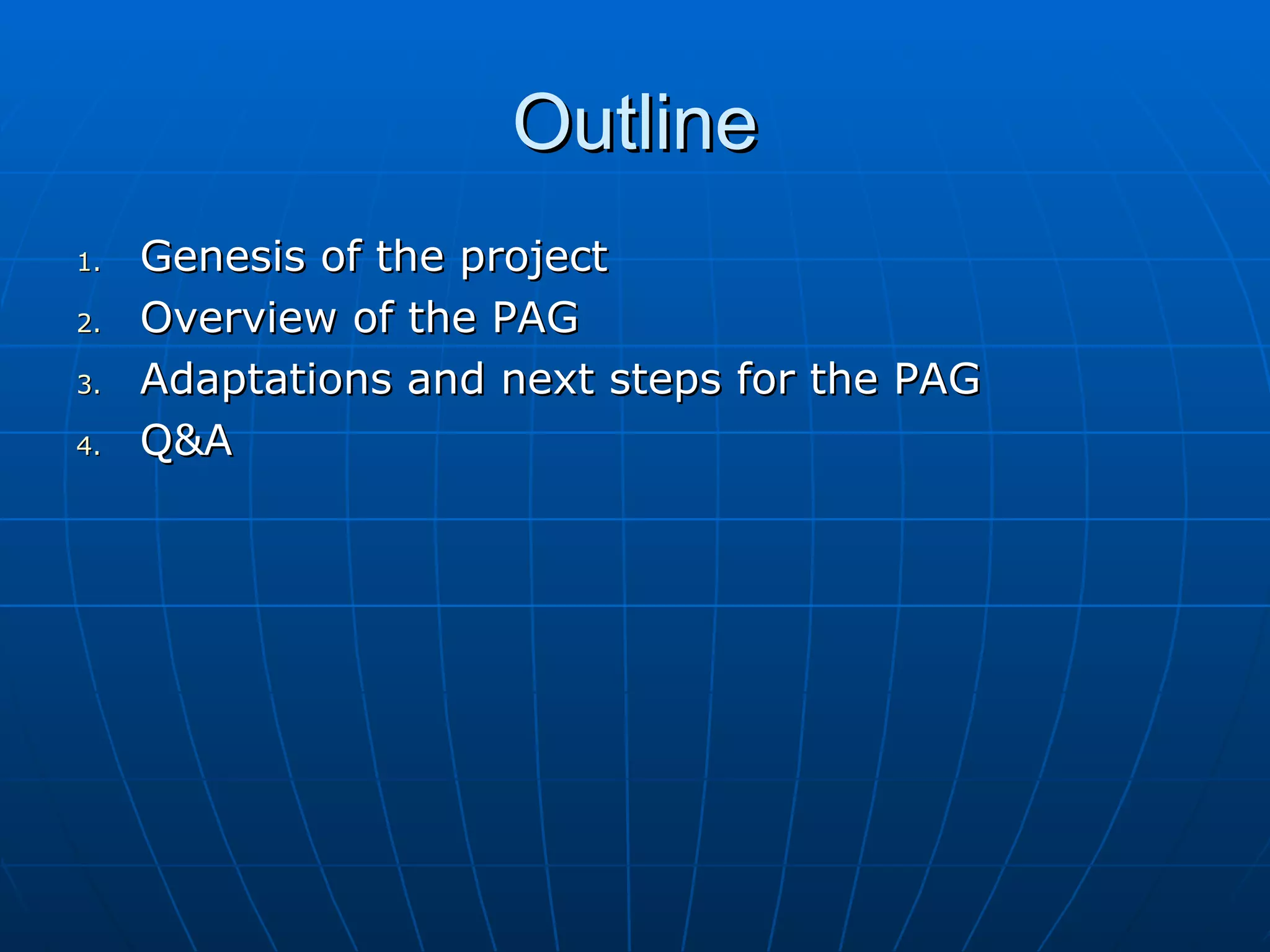 Outline
1.   Genesis of the project
2.   Overview of the PAG
3.   Adaptations and next steps for the PAG
4.   Q&A
 